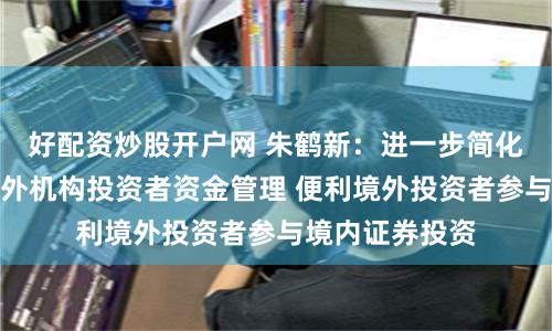 好配资炒股开户网 朱鹤新：进一步简化和完善合格境外机构投资者资金管理 便利境外投资者参与境内证券投资