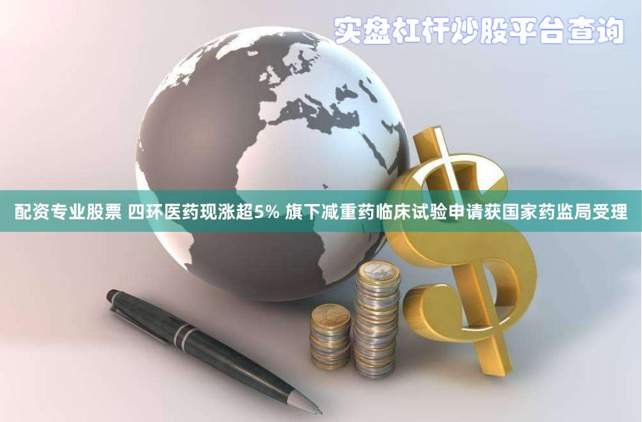 配资专业股票 四环医药现涨超5% 旗下减重药临床试验申请获国家药监局受理