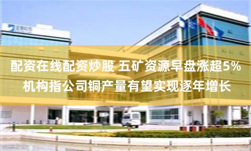 配资在线配资炒股 五矿资源早盘涨超5% 机构指公司铜产量有望实现逐年增长