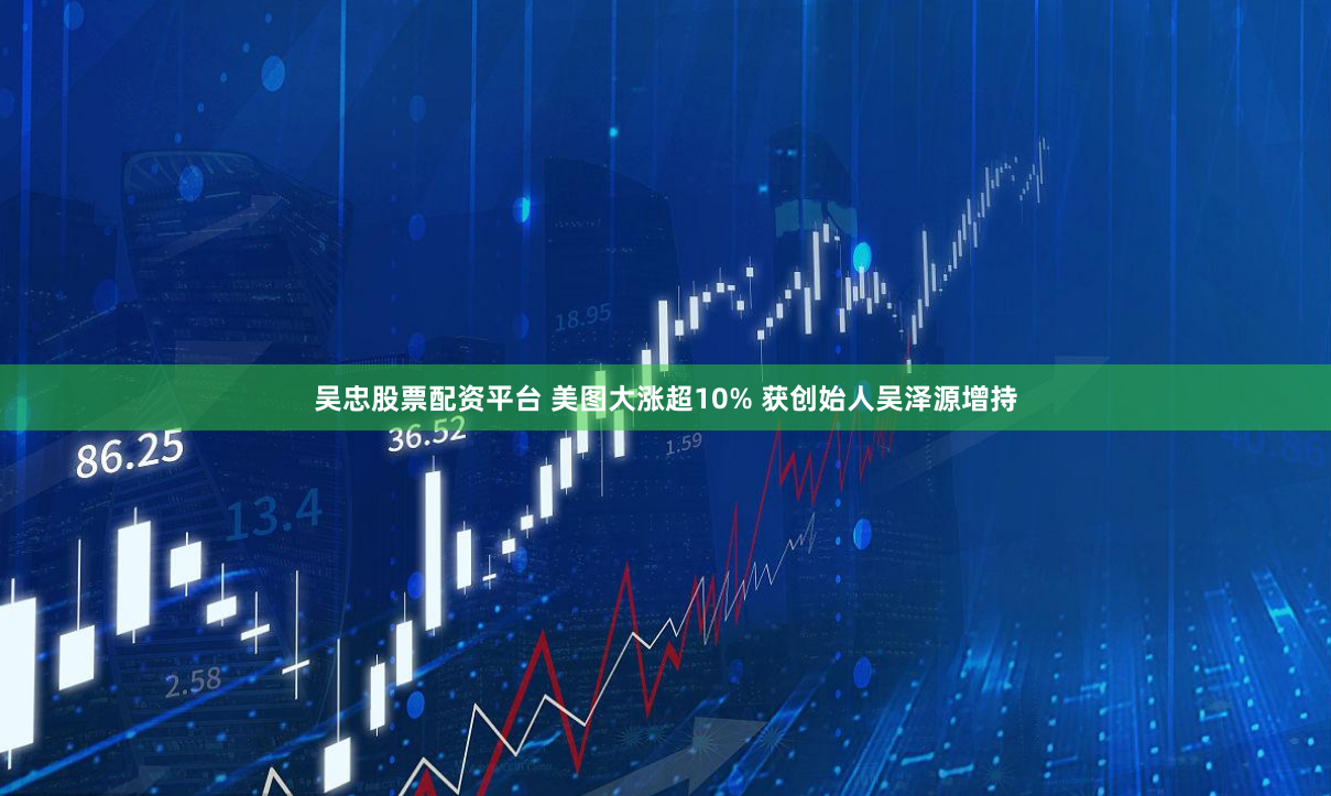 吴忠股票配资平台 美图大涨超10% 获创始人吴泽源增持