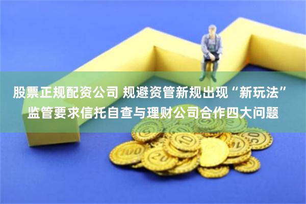 股票正规配资公司 规避资管新规出现“新玩法” 监管要求信托自查与理财公司合作四大问题