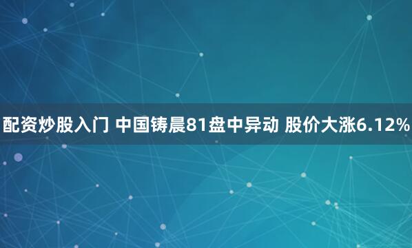 配资炒股入门 中国铸晨81盘中异动 股价大涨6.12%