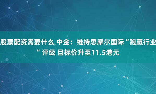 股票配资需要什么 中金：维持思摩尔国际“跑赢行业”评级 目标价升至11.5港元