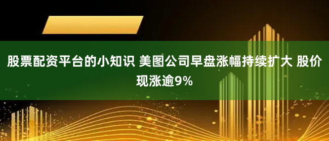 股票配资平台的小知识 美图公司早盘涨幅持续扩大 股价现涨逾9%