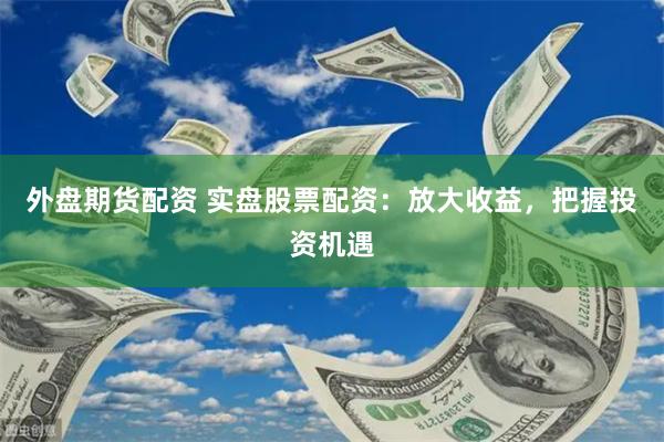 外盘期货配资 实盘股票配资：放大收益，把握投资机遇