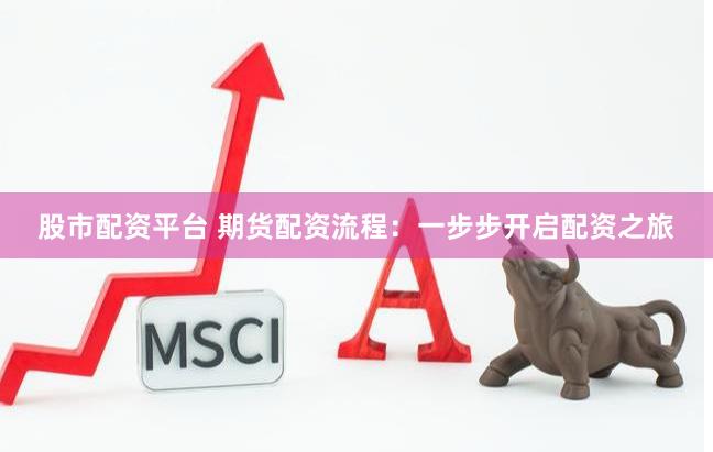 股市配资平台 期货配资流程：一步步开启配资之旅