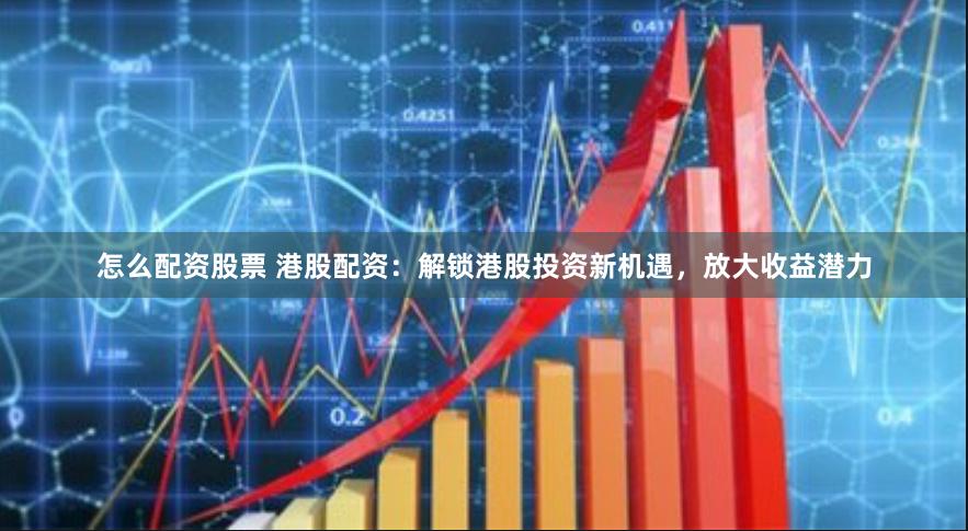 怎么配资股票 港股配资：解锁港股投资新机遇，放大收益潜力