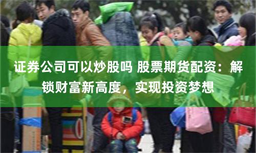 证券公司可以炒股吗 股票期货配资：解锁财富新高度，实现投资梦想