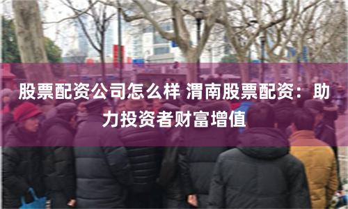股票配资公司怎么样 渭南股票配资：助力投资者财富增值
