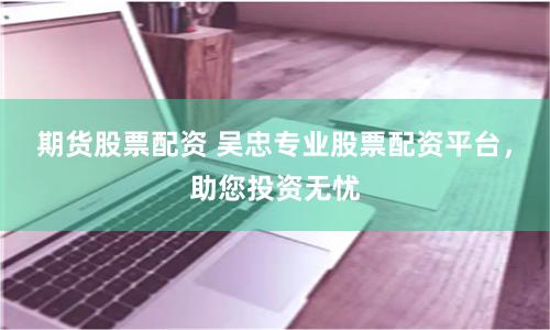 期货股票配资 吴忠专业股票配资平台，助您投资无忧