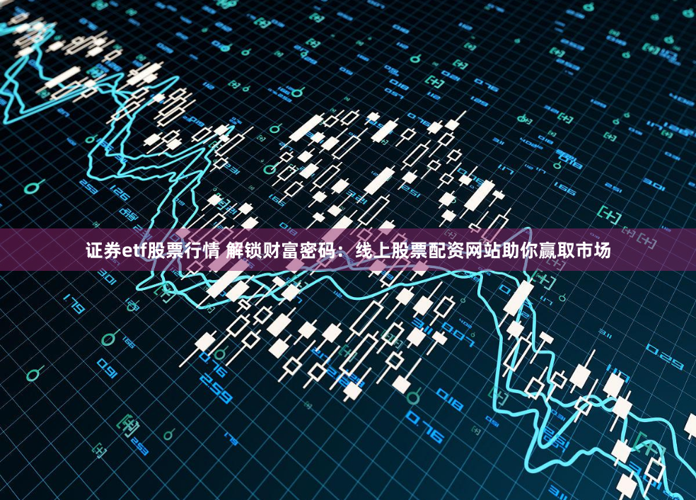证券etf股票行情 解锁财富密码：线上股票配资网站助你赢取市场