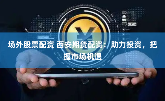 场外股票配资 西安期货配资：助力投资，把握市场机遇