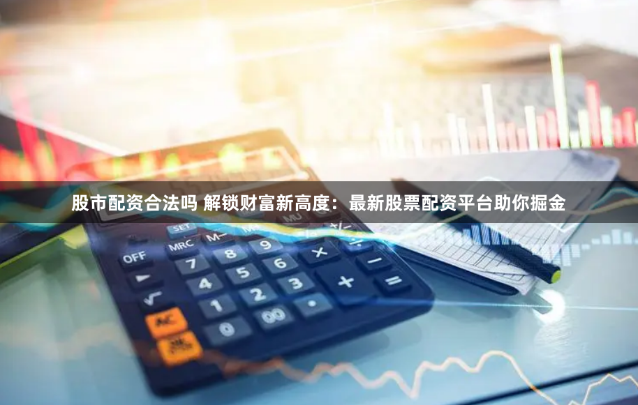 股市配资合法吗 解锁财富新高度：最新股票配资平台助你掘金