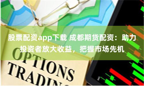 股票配资app下载 成都期货配资：助力投资者放大收益，把握市场先机