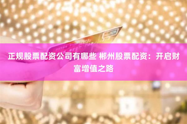正规股票配资公司有哪些 郴州股票配资:开启财富增值之路