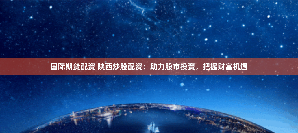国际期货配资 陕西炒股配资：助力股市投资，把握财富机遇