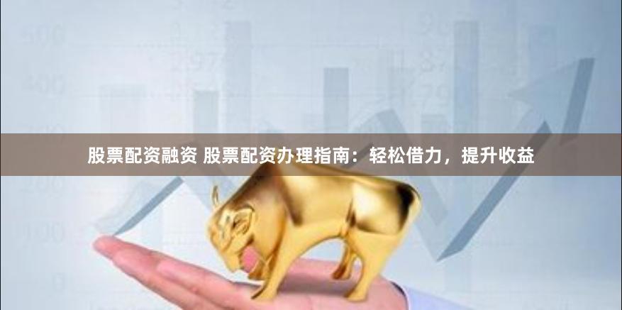 股票配资融资 股票配资办理指南：轻松借力，提升收益