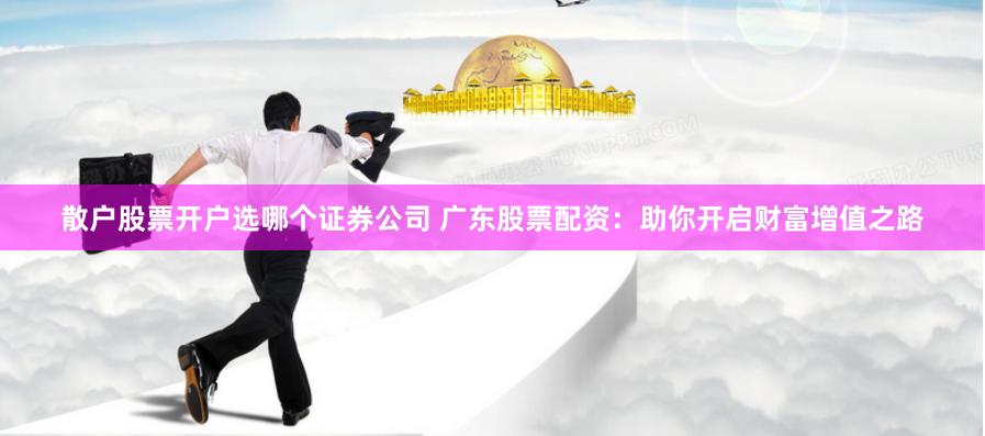 散户股票开户选哪个证券公司 广东股票配资：助你开启财富增值之路