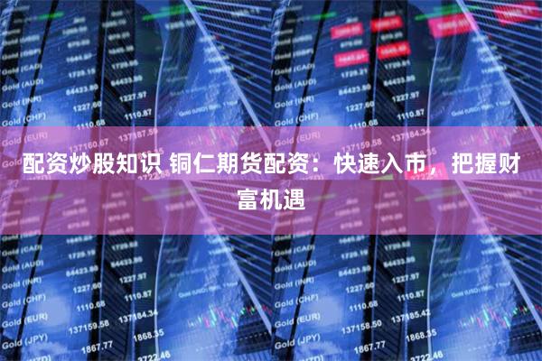 配资炒股知识 铜仁期货配资：快速入市，把握财富机遇
