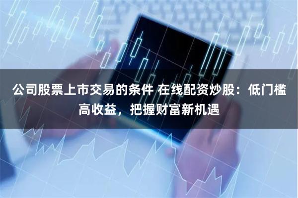 公司股票上市交易的条件 在线配资炒股：低门槛高收益，把握财富新机遇