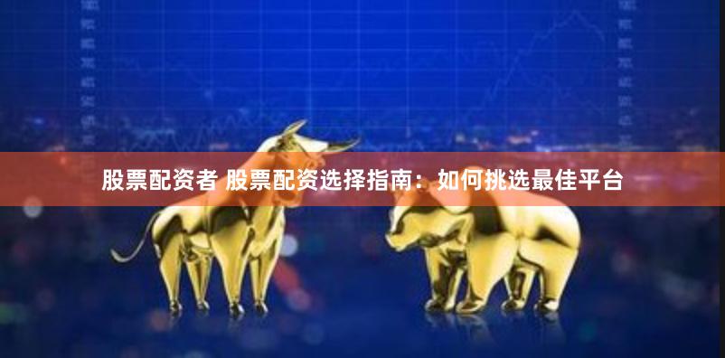 股票配资者 股票配资选择指南：如何挑选最佳平台