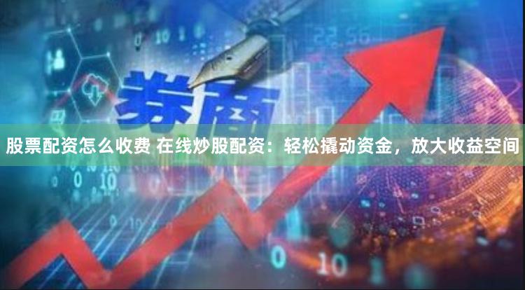 股票配资怎么收费 在线炒股配资：轻松撬动资金，放大收益空间