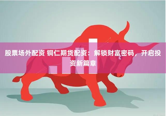 股票场外配资 铜仁期货配资：解锁财富密码，开启投资新篇章