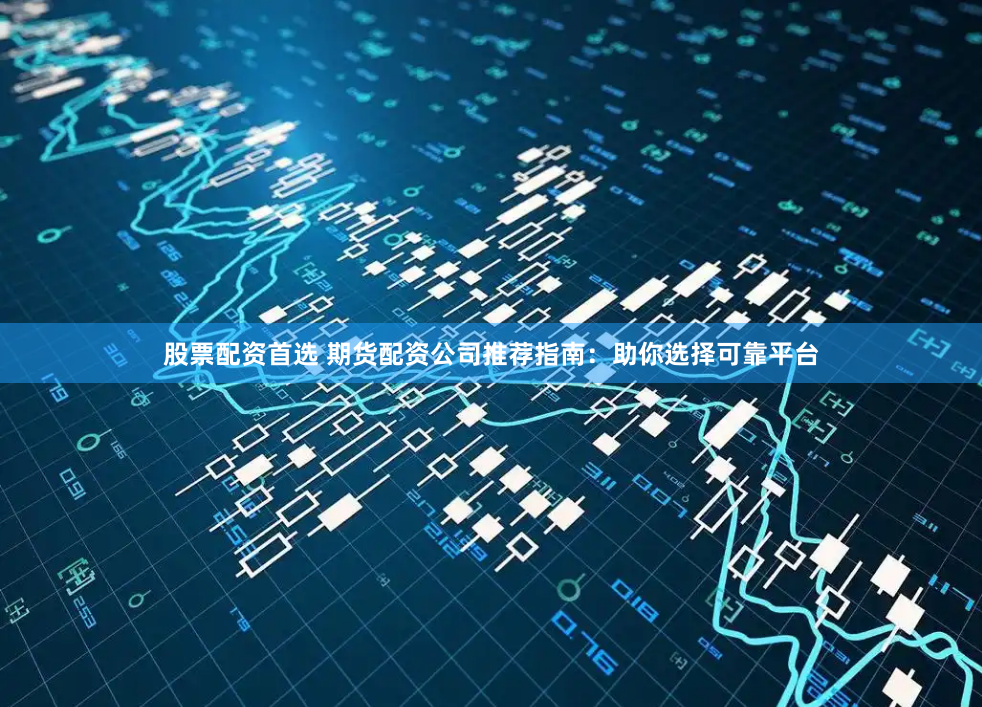股票配资首选 期货配资公司推荐指南：助你选择可靠平台