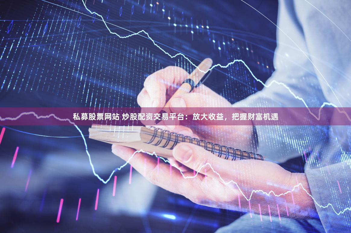 私募股票网站 炒股配资交易平台：放大收益，把握财富机遇