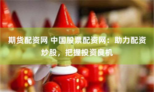 期货配资网 中国股票配资网：助力配资炒股，把握投资良机