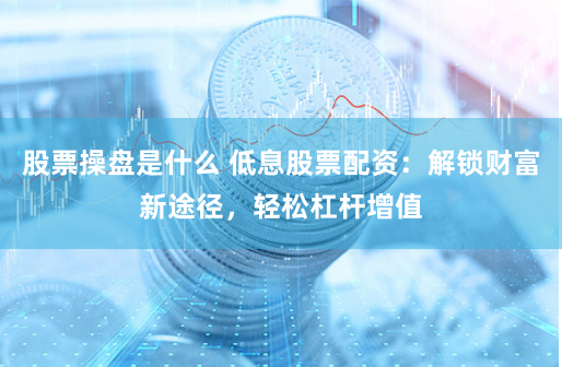 股票操盘是什么 低息股票配资：解锁财富新途径，轻松杠杆增值