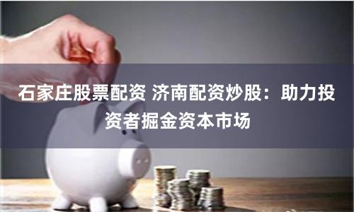 石家庄股票配资 济南配资炒股：助力投资者掘金资本市场