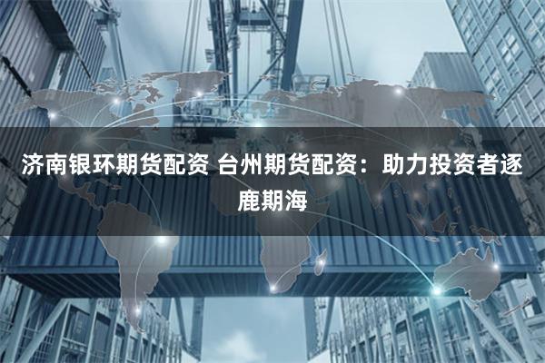 济南银环期货配资 台州期货配资：助力投资者逐鹿期海