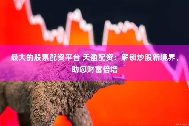 最大的股票配资平台 天盈配资：解锁炒股新境界，助您财富倍增