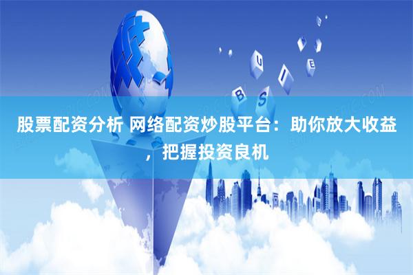 股票配资分析 网络配资炒股平台：助你放大收益，把握投资良机