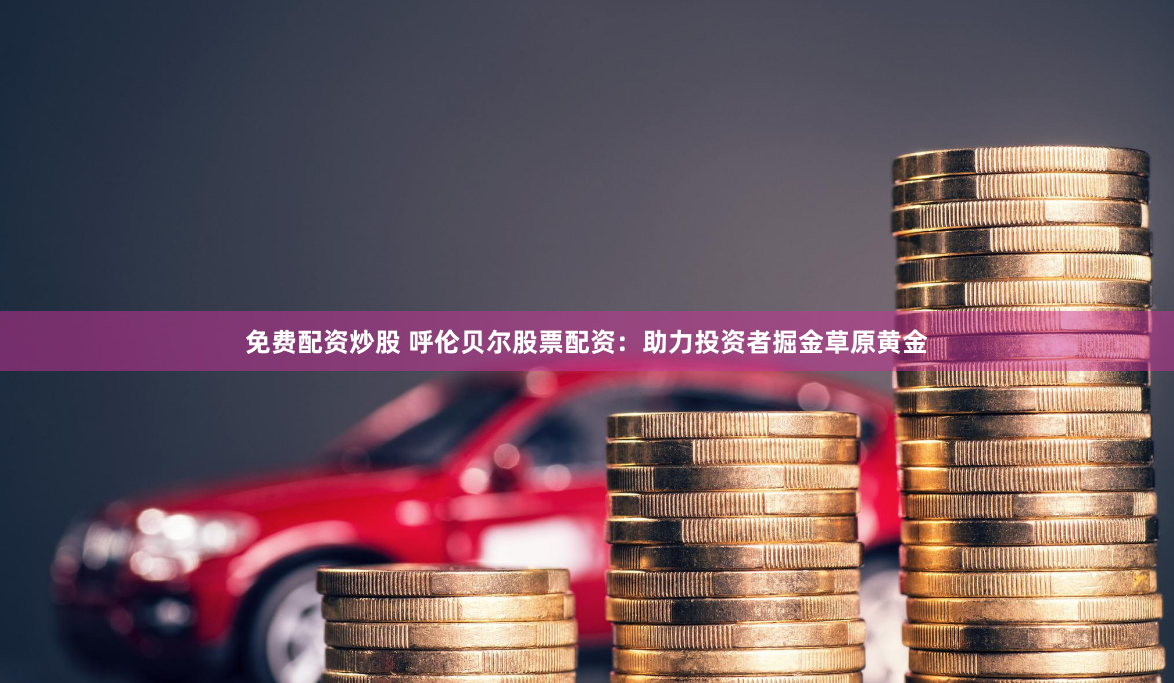免费配资炒股 呼伦贝尔股票配资：助力投资者掘金草原黄金