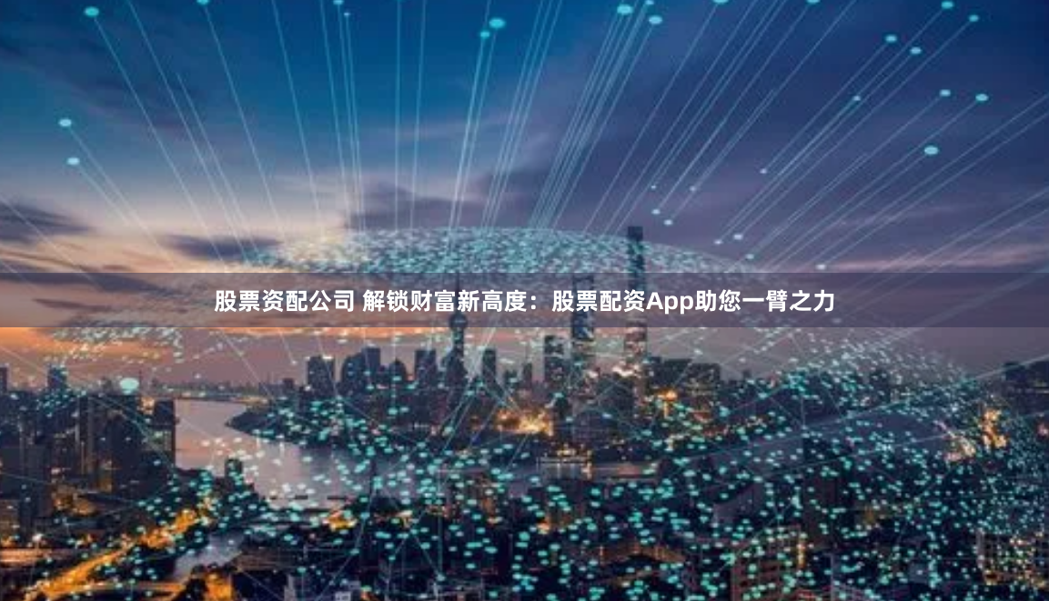 股票资配公司 解锁财富新高度：股票配资App助您一臂之力