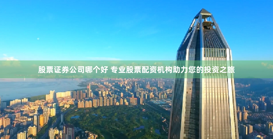 股票证券公司哪个好 专业股票配资机构助力您的投资之旅