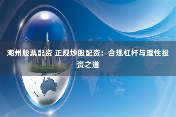 潮州股票配资 正规炒股配资：合规杠杆与理性投资之道