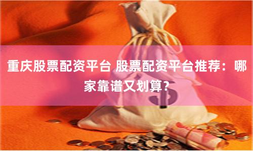 重庆股票配资平台 股票配资平台推荐:哪家靠谱又划算?