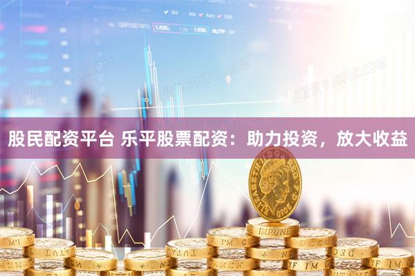 股民配资平台 乐平股票配资:助力投资,放大收益