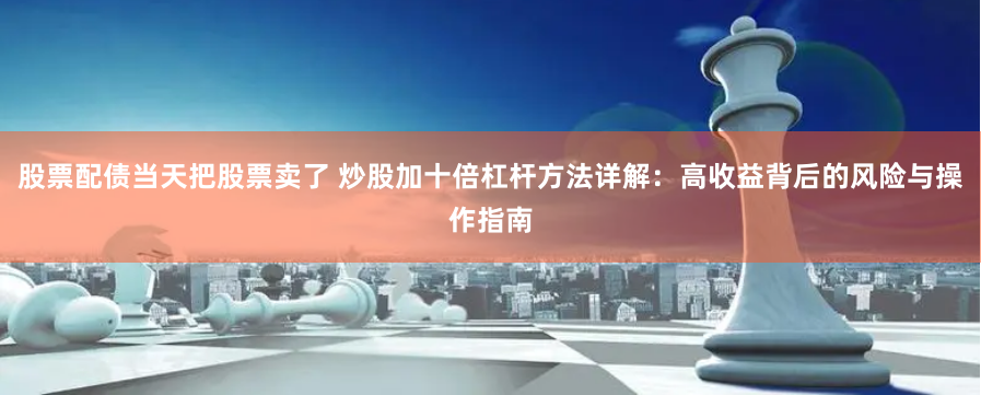 股票配债当天把股票卖了 炒股加十倍杠杆方法详解：高收益背后的风险与操作指南