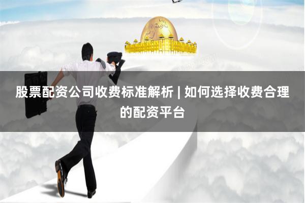股票配资公司收费标准解析 | 如何选择收费合理的配资平台