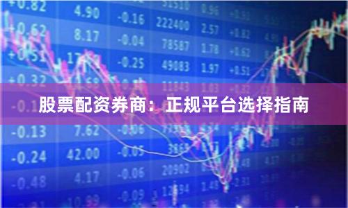 股票配资券商：正规平台选择指南