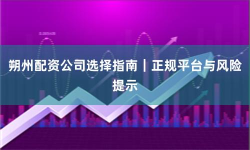 朔州配资公司选择指南｜正规平台与风险提示